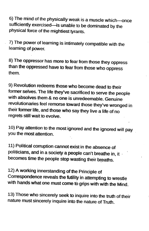 6) The mind of the physically weak is a muscle which—once sufficiently exercised—is unable to be dominated by the physical force of the mightiest tyrants. 7) The power of leaming is intimately compatible with the learning of power. 8) The oppressor has more to fear from those they oppress than the oppressed have to fear from those who oppress them. 9) Revolution redeems those who become dead to their former selves. The life they’ve sacrificed to serve the people with absolves them & no one is unredeemable. Genuine revolutionaries feel remorse toward those they’ve wronged in their former life, and those who say they live a life of no regrets still wait to evolve. 10) Pay attention to the mostignored and the ignored will pay you the most attention. 11) Political corruption cannot exist in the absence of politicians, and in a society a people can’t breathe in, it becomes time the people stop wasting their breaths. 12) A working innerstanding of the Principle of Correspondence reveals the futilty in attempting to wrestle with hands what one must come to grips with with the Mind. 13) Those who sincerely seek to inquire into the truth of their nature must sincerely inquire into the nature of Truth.